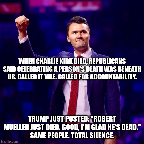 The average person had never heard of Kirk until he was dead. | When Charlie Kirk died, Republicans said celebrating a person's death was beneath us. Called it vile. Called for accountability. Trump just posted: "Robert Mueller just died. Good, I'm glad he's dead."
Same people. Total silence. | image tagged in charlie kirk,donald trump,trump unfit unqualified dangerous,republicans,malignant narcissism | made w/ Imgflip meme maker