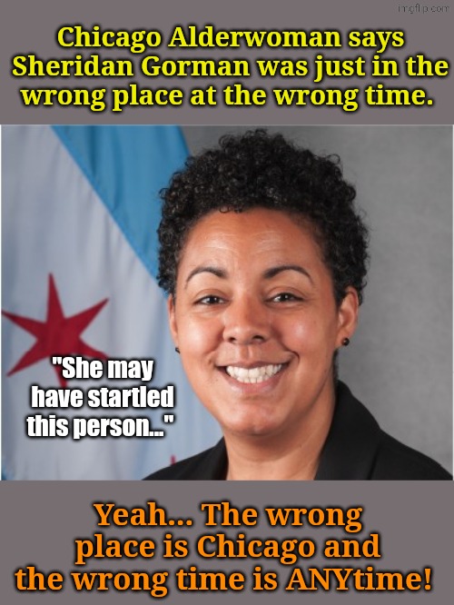 Guess her Party affiliation. G'head... Guess! | Chicago Alderwoman says Sheridan Gorman was just in the wrong place at the wrong time. "She may have startled this person..."; Yeah... The wrong place is Chicago and the wrong time is ANYtime! | made w/ Imgflip meme maker