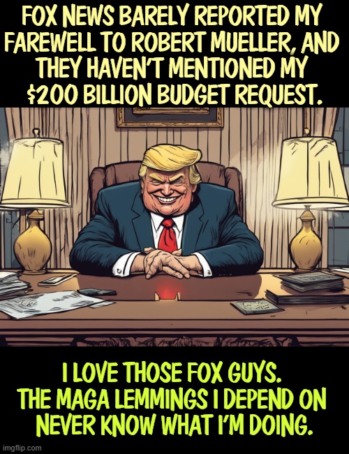 Fox News barely reported my 
farewell to Robert Mueller, and 
they haven't mentioned my 
$200 billion budget request. I love those Fox guys. 
The MAGA lemmings I depend on 
never know what I'm doing. | image tagged in trump,fox news,fake news,maga,silence,ignorance | made w/ Imgflip meme maker