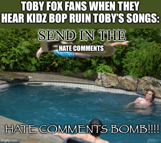 kidzbop, i advise that you NEVER EVER remix(ruin) toby fox or else all his fans boutta send thousands of hate comments | Toby fox fans when they hear kidz bop ruin Toby’s songs:; Send in the; Hate comments; Hate comments bomb!!!! | image tagged in committed belly flop,bomb,haters,kidz bop,undertale,deltarune | made w/ Imgflip meme maker