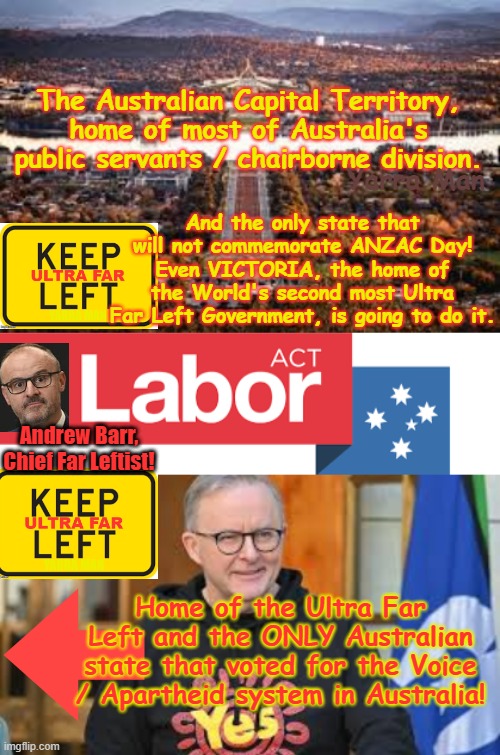 Australian Capital Territory, Home of Australia's Ultra Far Left / Public Servants, will no commemorate ANZAC Day. | The Australian Capital Territory, home of most of Australia's public servants / chairborne division. And the only state that will not commemorate ANZAC Day! Even VICTORIA, the home of the World's second most Ultra Far Left Government, is going to do it. Yarra Man; Andrew Barr, Chief Far Leftist! Home of the Ultra Far Left and the ONLY Australian state that voted for the Voice / Apartheid system in Australia! | image tagged in act home of the ultra far left,albozo albanese aus pm,self gratification by proxy woke,abc guardian 9 fairfax,age smh | made w/ Imgflip meme maker