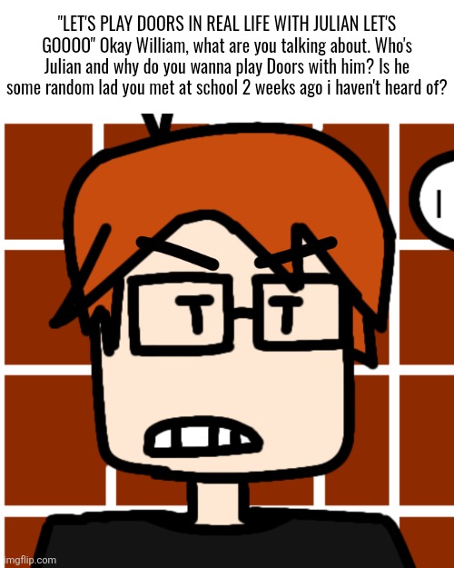 William made another friend but didn't tell MC about it. | "LET'S PLAY DOORS IN REAL LIFE WITH JULIAN LET'S GOOOO" Okay William, what are you talking about. Who's Julian and why do you wanna play Doors with him? Is he some random lad you met at school 2 weeks ago i haven't heard of? | image tagged in moscovio may but mad,mc,moscovio may,william,julian | made w/ Imgflip meme maker