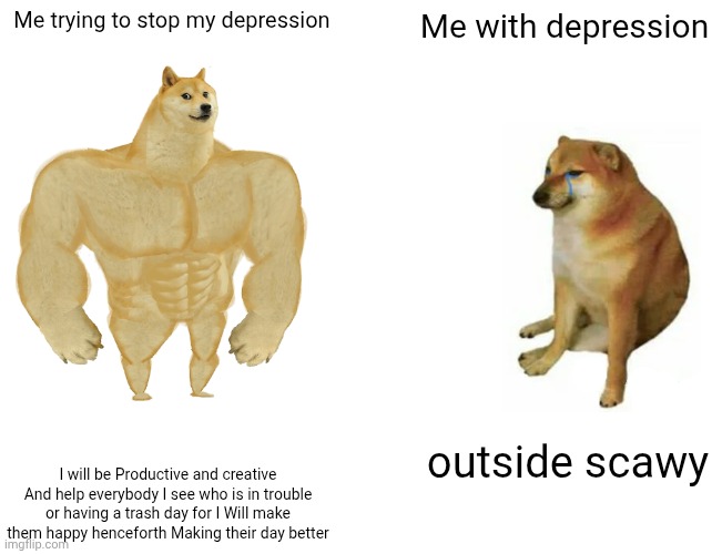 ?????? | Me trying to stop my depression; Me with depression; outside scawy; I will be Productive and creative And help everybody I see who is in trouble or having a trash day for I Will make them happy henceforth Making their day better | image tagged in memes,buff doge vs cheems | made w/ Imgflip meme maker