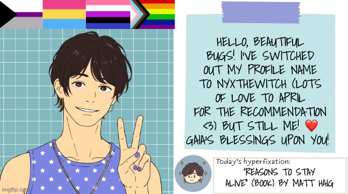 Update from me! | Hello, beautiful bugs! I’ve switched out my profile name to NyxTheWitch (lots of love to April for the recommendation <3) but still me! ❤️ Gaia’s blessings upon you! “Reasons to stay alive” (book) by Matt Haig | image tagged in thepapercranearmy template 3 | made w/ Imgflip meme maker