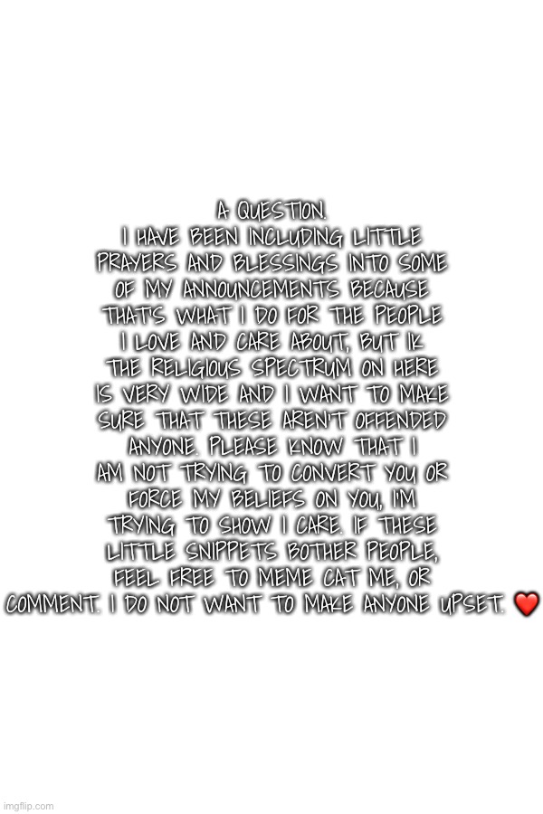 Want to make sure you are all ok with it! | A question. I have been including little prayers and blessings into some of my announcements because that’s what I do for the people I love and care about, but ik the religious spectrum on here is very wide and I want to make sure that these aren’t offended anyone. Please know that I am not trying to convert you or force my beliefs on you, I’m trying to show I care. If these little snippets bother people, feel free to Meme Cat me, or comment. I do not want to make anyone upset. ❤️ | made w/ Imgflip meme maker