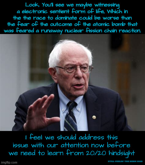 Life in the Progressive passing lane ahead | Look, You'll see we maybe witnessing a electronic sentient form of life, Which in the the race to dominate could be worse than the fear of the outcome of the atomic bomb that was feared a runaway nuclear fission chain reaction. I feel we should address this issue with our attention now before we need to learn from 20/20 hindsight; STILL FEELIN' THE BERN 2028 | image tagged in life in the progressive passing lane ahead,the bern is back,i'll be back x3,honesty and inergrity | made w/ Imgflip meme maker