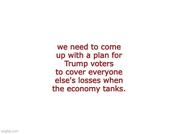 Let's show the Libs what real accountability looks like. | we need to come
up with a plan for
Trump voters
to cover everyone
else's losses when
the economy tanks. | image tagged in memes,trump voters,i'm free-ee,free-fallin | made w/ Imgflip meme maker