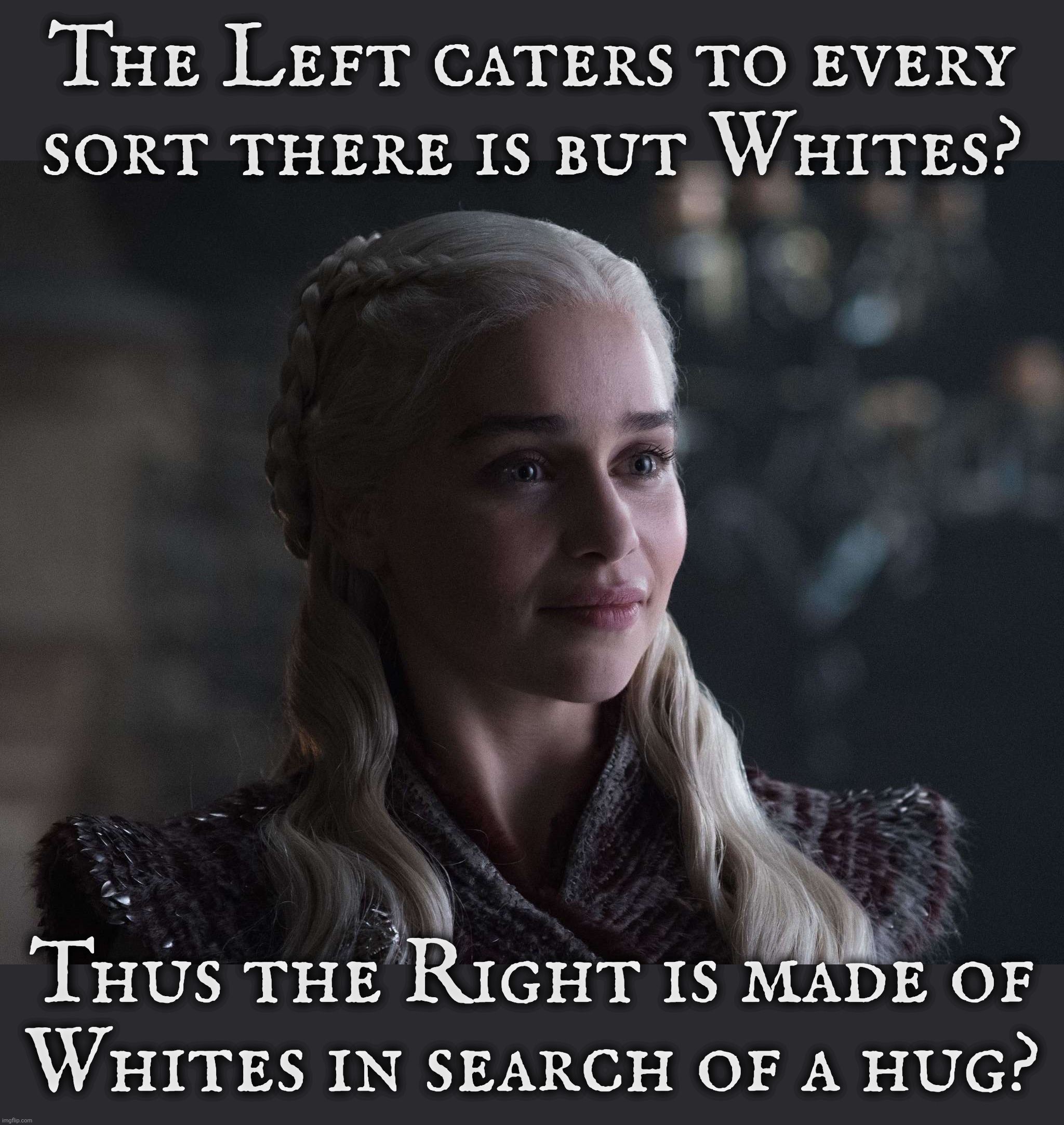 The Right Wing feels so rejected by the Left because they're White | The Left caters to every sort there is but Whites? Thus the Right is made of
Whites in search of a hug? | image tagged in daenerys | made w/ Imgflip meme maker