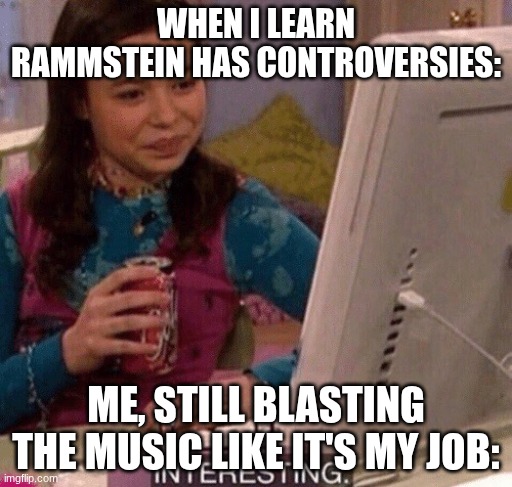 iCarly Interesting | WHEN I LEARN RAMMSTEIN HAS CONTROVERSIES:; ME, STILL BLASTING THE MUSIC LIKE IT'S MY JOB: | image tagged in icarly interesting | made w/ Imgflip meme maker