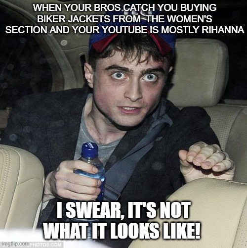 I swear... it's not what it looks like | When your bros catch you buying biker jackets from  the women's section and your Youtube is mostly rihanna; I swear, it's not what it looks like! | image tagged in i swear it's not what it looks like | made w/ Imgflip meme maker