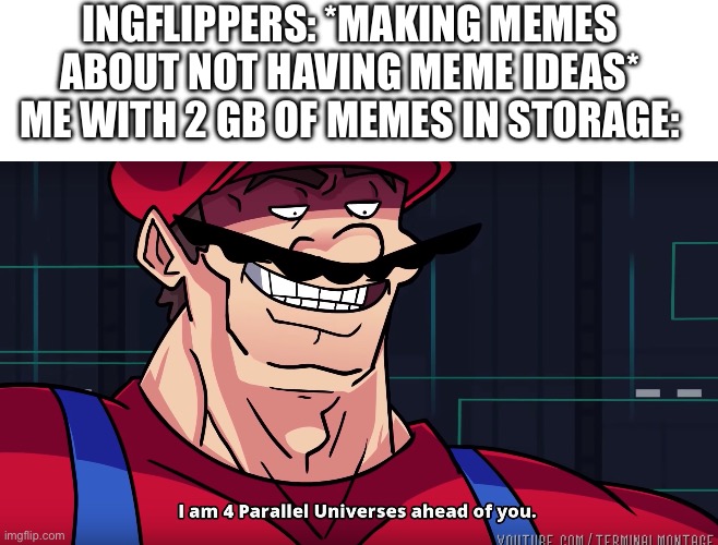 Image Title | Ingflippers: *making memes about not having meme ideas*
Me with 2 GB of memes in storage: | image tagged in mario i am four parallel universes ahead of you,memes,meme ideas,i have them all | made w/ Imgflip meme maker