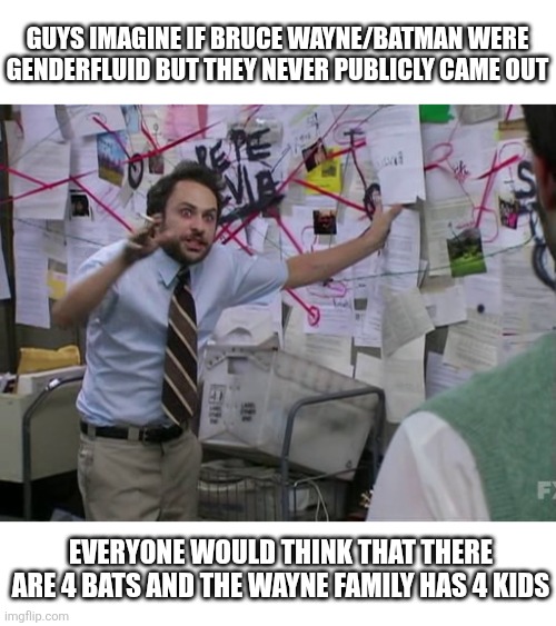 I just thought about this, and considering on how many universe is out there in dc, this might be possible | Guys imagine if bruce wayne/batman were genderfluid but they never publicly came out; Everyone would think that there are 4 bats and the wayne family has 4 kids | image tagged in charlie conspiracy always sunny in philidelphia,dc comics,batman,genderfluid | made w/ Imgflip meme maker