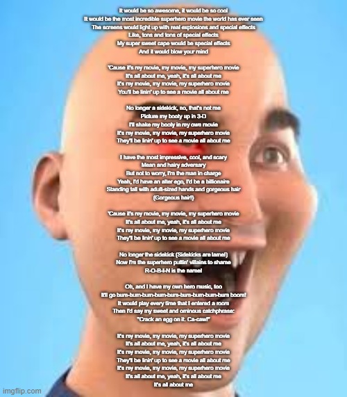 out of context zack.d.films screenshot | It would be so awesome, it would be so cool
It would be the most incredible superhero movie the world has ever seen
The screens would light up with real explosions and special effects
Like, tons and tons of special effects
My super sweet cape would be special effects
And it would blow your mind
 
'Cause it's my movie, my movie, my superhero movie
It's all about me, yeah, it's all about me
It's my movie, my movie, my superhero movie
You'll be linin' up to see a movie all about me
 
No longer a sidekick, no, that's not me
Picture my booty up in 3-D
I'll shake my booty in my own movie

It's my movie, my movie, my superhero movie
They'll be linin' up to see a movie all about me
 
I have the most impressive, cool, and scary
Mean and hairy adversary
But not to worry, I'm the man in charge
Yeah, I'd have an alter ego, I'd be a billionaire
Standing tall with adult-sized hands and gorgeous hair
(Gorgeous hair!)
 
'Cause it's my movie, my movie, my superhero movie
It's all about me, yeah, it's all about me
It's my movie, my movie, my superhero movie
They'll be linin' up to see a movie all about me
 
No longer the sidekick (Sidekicks are lame!)
Now I'm the superhero puttin' villains to shame
R-O-B-I-N is the name!
 
Oh, and I have my own hero music, too
It'll go bum-bum-bum-bum-bum-bum-bum-bum-bum boom!
It would play every time that I entered a room
Then I'd say my sweet and ominous catchphrase:
"Crack an egg on it. Ca-caw!"
 
It's my movie, my movie, my superhero movie
It's all about me, yeah, it's all about me
It's my movie, my movie, my superhero movie
They'll be linin' up to see a movie all about me
It's my movie, my movie, my superhero movie
It's all about me, yeah, it's all about me
It's all about me | image tagged in out of context zack d films screenshot | made w/ Imgflip meme maker