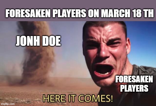 HERE IT COMES! | foresaken players on march 18 th; jonh doe; foresaken players | image tagged in here it comes | made w/ Imgflip meme maker