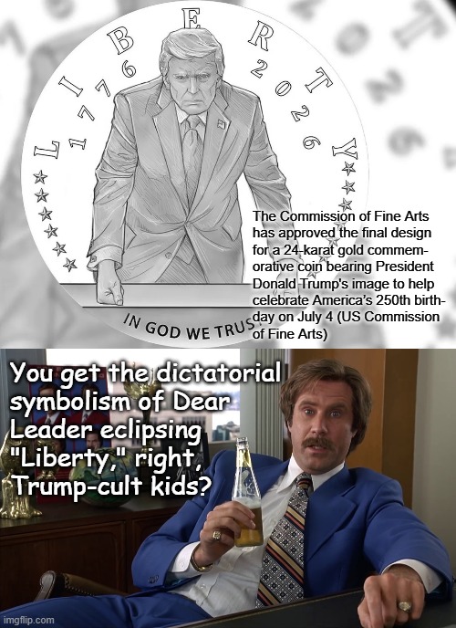 Yeah, he's not even trying to hide it anymore. | The Commission of Fine Arts
has approved the final design
for a 24-karat gold commem-
orative coin bearing President
Donald Trump's image to help
celebrate America’s 250th birth-
day on July 4 (US Commission
of Fine Arts); You get the dictatorial
symbolism of Dear
Leader eclipsing
"Liberty," right,
Trump-cult kids? | image tagged in trump coin,ron burgundy anchorman well that escalated quickly hd,trump unfit unqualified dangerous,wannabe,dictator | made w/ Imgflip meme maker