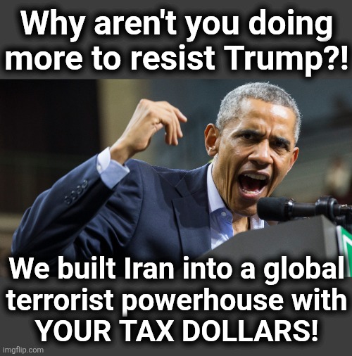 Trump destroying what Democrats built for years | Why aren't you doing
more to resist Trump?! We built Iran into a global
terrorist powerhouse with
YOUR TAX DOLLARS! | image tagged in memes,iran,war,trump derangement syndrome,democrats,terrorists | made w/ Imgflip meme maker