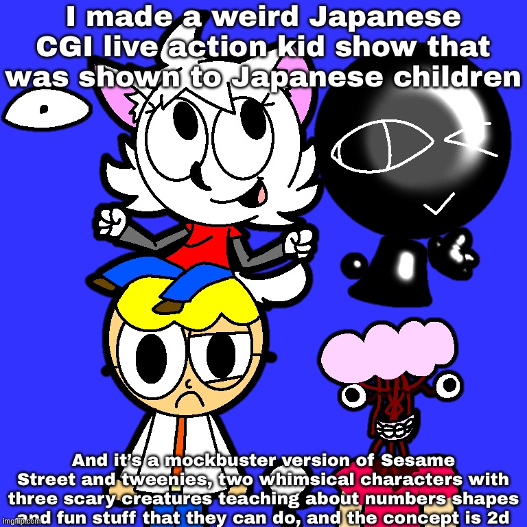 A weird Japanese kid show (fanmade) | I made a weird Japanese CGI live action kid show that was shown to Japanese children; And it’s a mockbuster version of Sesame Street and tweenies, two whimsical characters with three scary creatures teaching about numbers shapes and fun stuff that they can do, and the concept is 2d | image tagged in tv show,art | made w/ Imgflip meme maker