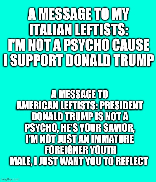 Yeah i'm Italian, I'm a foreigner for you Americans. But please, reflect | A message to my Italian leftists: I'm not a psycho cause I support Donald Trump; A message to american leftists: president Donald trump is not a psycho, he's your savior, I'm not just an immature  foreigner youth male, I just want you to reflect | made w/ Imgflip meme maker