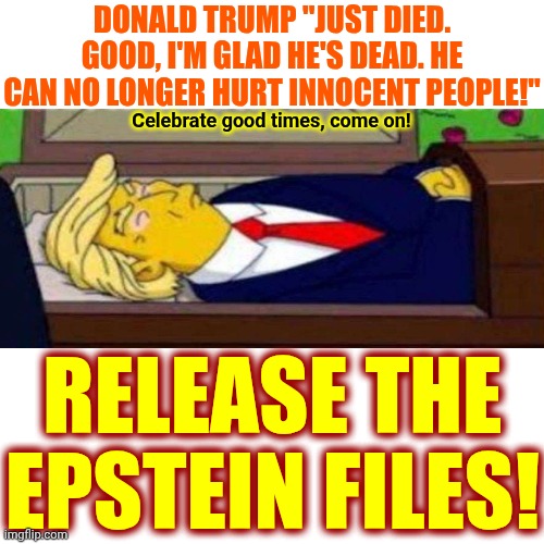 Trump Taught The World The Definition Of Disgusting, Deplorable, Cabal, Misinformation, Anti-American And Deranged | Donald Trump "just died. Good, I'm glad he's dead. He can no longer hurt innocent people!"; Celebrate good times, come on! RELEASE THE EPSTEIN FILES! | image tagged in memes,impeach trump,lock him up,trump is deranged,special kind of stupid,if trump can say it so can i | made w/ Imgflip meme maker