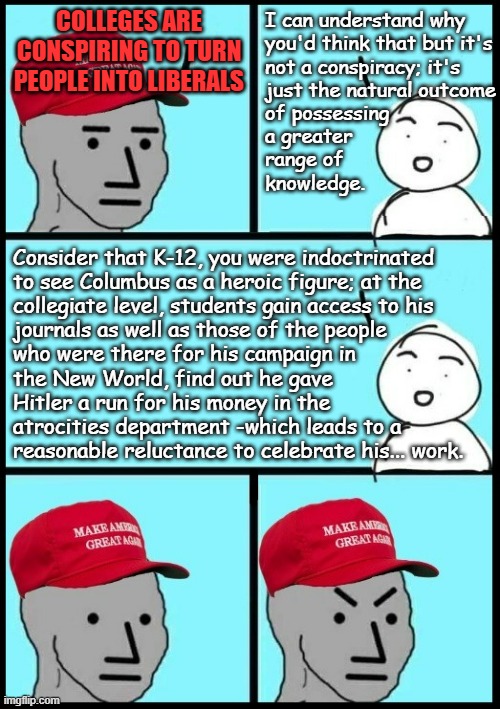 "For people who actually have a conscience, that is..." *OR* "Columbus Day vs. Indigenous Peoples Day" | colleges are conspiring to turn people into liberals; I can understand why
you'd think that but it's
not a conspiracy; it's
just the natural outcome
of possessing
a greater
range of
knowledge. Consider that K-12, you were indoctrinated
to see Columbus as a heroic figure; at the
collegiate level, students gain access to his
journals as well as those of the people
who were there for his campaign in
the New World, find out he gave
Hitler a run for his money in the 
atrocities department -which leads to a 
reasonable reluctance to celebrate his... work. | image tagged in christopher columbus,indoctrination,hidden holocaust | made w/ Imgflip meme maker