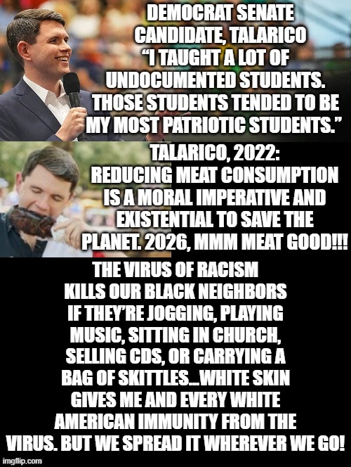 Democrats, they really believe you are this stupid!!! | Talarico, 2022: Reducing meat consumption is a moral imperative and existential to save the planet. 2026, MMM Meat good!!! The virus of racism kills our black neighbors if they’re jogging, playing music, sitting in church, selling CDs, or carrying a bag of Skittles...White skin gives me and every white American immunity from the virus. But we spread it wherever we go! | image tagged in sam elliott special kind of stupid | made w/ Imgflip meme maker