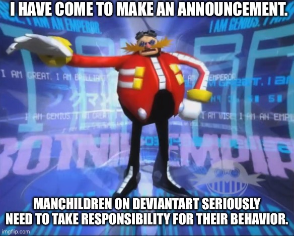 Manchildren fucking suck | I have come to make an announcement. Manchildren on Deviantart seriously need to take responsibility for their behavior. | image tagged in eggman's announcement | made w/ Imgflip meme maker