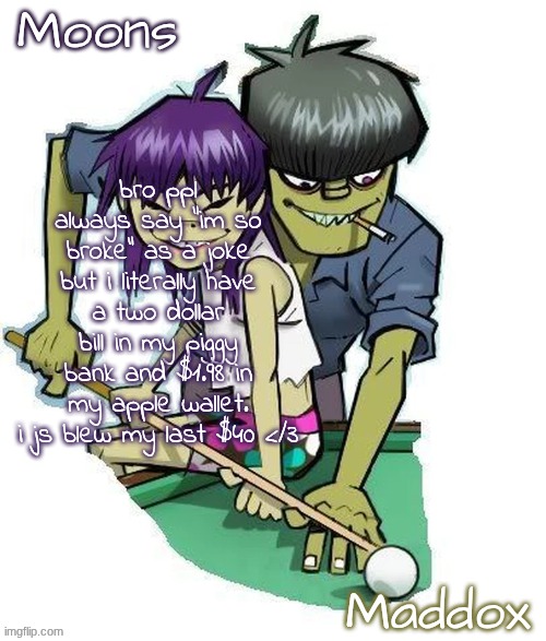moons n maddox gorillaz temp | bro ppl always say "im so broke" as a joke but i literally have a two dollar bill in my piggy bank and $1.98 in my apple wallet. i js blew my last $40 </3 | image tagged in moons n maddox gorillaz temp | made w/ Imgflip meme maker