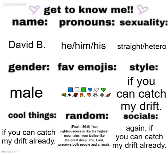 I really forgot ts stream exist. | David B. he/him/his; straight/hetero; 🟦,⬜,🟩,💙,🤍,💚 🔫,🗣,💯,🔥, 🦊,🐺,➕,🎻; if you can catch my drift. male; (Psalm 36:6) Your righteousness is like the highest mountains, your justice like the great deep. You, Lord, preserve both people and animals. again, if you can catch my drift already. if you can catch my drift already. | image tagged in get to know me but better | made w/ Imgflip meme maker