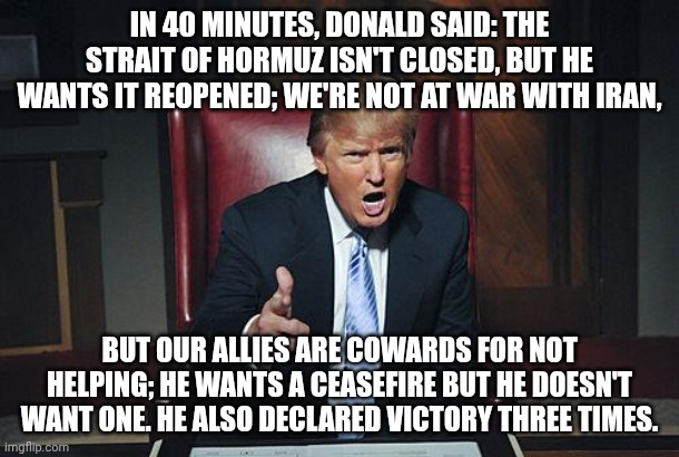 He can't even think straight that he might be a float it the Pride parade | IN 40 MINUTES, DONALD SAID: THE STRAIT OF HORMUZ ISN'T CLOSED, BUT HE WANTS IT REOPENED; WE'RE NOT AT WAR WITH IRAN, BUT OUR ALLIES ARE COWARDS FOR NOT HELPING; HE WANTS A CEASEFIRE BUT HE DOESN'T WANT ONE. HE ALSO DECLARED VICTORY THREE TIMES. | image tagged in donald trump you're fired,stable genius,donald trump,trump unfit unqualified dangerous,impeach trump | made w/ Imgflip meme maker