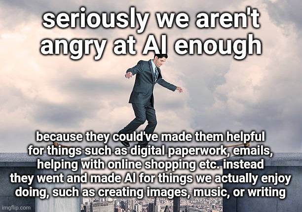 -guy who constantly uses AI for fun | seriously we aren't angry at AI enough; because they could've made them helpful for things such as digital paperwork, emails, helping with online shopping etc. instead they went and made AI for things we actually enjoy
doing, such as creating images, music, or writing | image tagged in man walking on rope | made w/ Imgflip meme maker