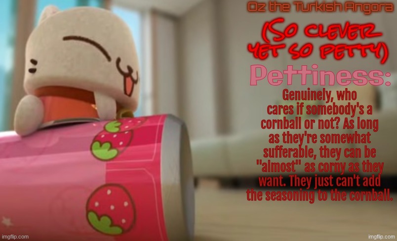 Oz the Turkish Angora | Genuinely, who cares if somebody's a cornball or not? As long as they're somewhat sufferable, they can be "almost" as corny as they want. They just can't add the seasoning to the cornball. | image tagged in oz the turkish angora | made w/ Imgflip meme maker