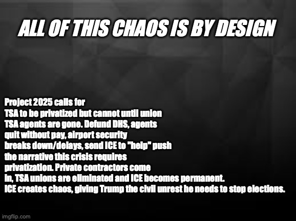 All of this chaos is by design | Project 2025 calls for TSA to be privatized but cannot until union TSA agents are gone. Defund DHS, agents quit without pay, airport security breaks down/delays, send ICE to "help" push the narrative this crisis requires privatization. Private contractors come in, TSA unions are eliminated and ICE becomes permanent.
ICE creates chaos, giving Trump the civil unrest he needs to stop elections. All of this chaos is by design | image tagged in tsa,dhs,project 2026,trump,republicans | made w/ Imgflip meme maker