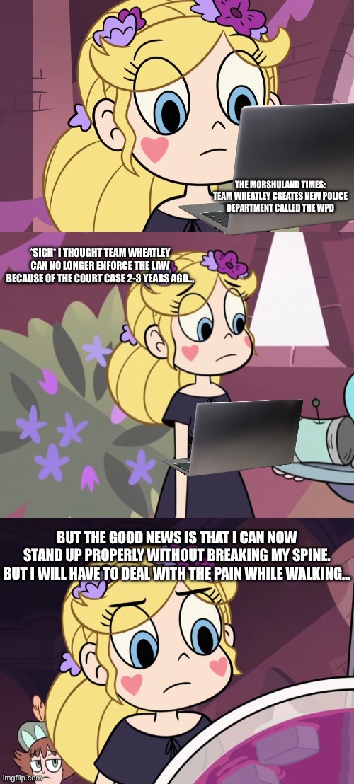 Star reads the Morshuland Times about the WPD (March 20th, 2026) | The Morshuland Times:

Team Wheatley creates new Police Department called the WPD; *sigh* i thought team wheatley can no longer enforce the law because of the court case 2-3 years ago…; But the good news is that i can now stand up properly without breaking my spine. But i will have to deal with the pain while walking… | made w/ Imgflip meme maker