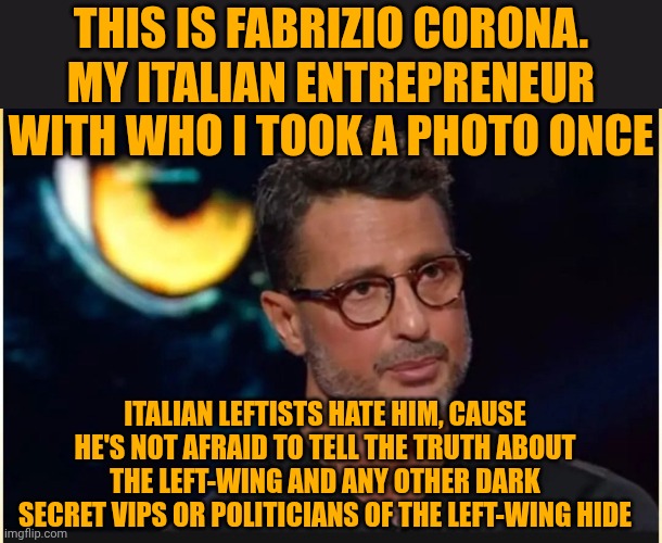 My entrepreneur Fabrizio Corona | This is Fabrizio Corona. My Italian entrepreneur with who i took a photo once; Italian leftists hate him, cause he's not afraid to tell the truth about the left-wing and any other dark secret VIPs or politicians of the left-wing hide | image tagged in corona | made w/ Imgflip meme maker