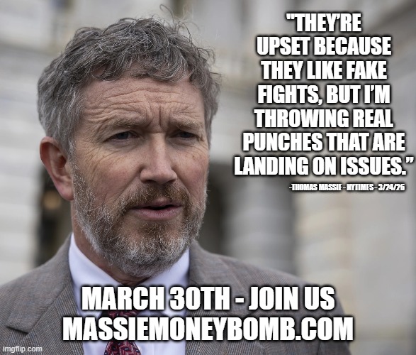 Straight Talk | "they’re upset because they like fake fights, but I’m throwing real punches that are landing on issues.”; -Thomas Massie - NYTimes - 3/24/26; March 30th - Join Us
MassieMoneybomb.com | image tagged in thomas massie,ron paul,moneybomb,honesty matters | made w/ Imgflip meme maker