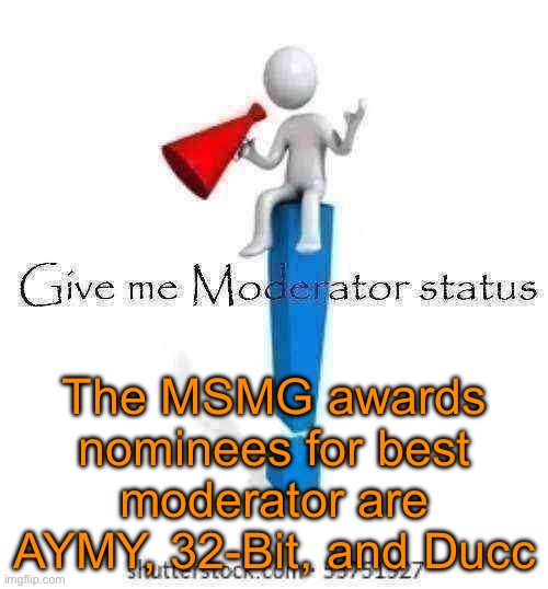 I announced to do something at 6pm German time, this is what I do. Announcing the MSMG awards nominees. | The MSMG awards nominees for best moderator are AYMY, 32-Bit, and Ducc | image tagged in give me moderator status | made w/ Imgflip meme maker