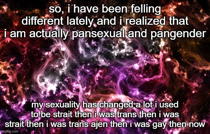 hi | so, i have been felling different lately and i realized that i am actually pansexual and pangender; my sexuality has changed a lot i used to be strait then i was trans then i was strait then i was trans ajen then i was gay then now | image tagged in new announcement template | made w/ Imgflip meme maker