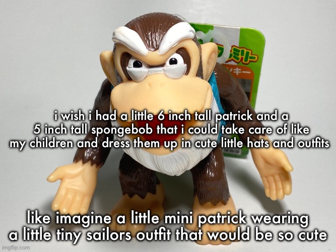 cranky kong | i wish i had a little 6 inch tall patrick and a 5 inch tall spongebob that i could take care of like my children and dress them up in cute little hats and outfits; like imagine a little mini patrick wearing a little tiny sailors outfit that would be so cute | image tagged in cranky kong | made w/ Imgflip meme maker