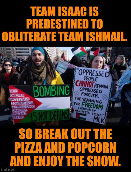 Funny | Team Isaac is predestined to obliterate team Ishmail. So break out the pizza and popcorn and enjoy the show. | image tagged in funny,politics,god religion universe,god,iran,israel | made w/ Imgflip meme maker