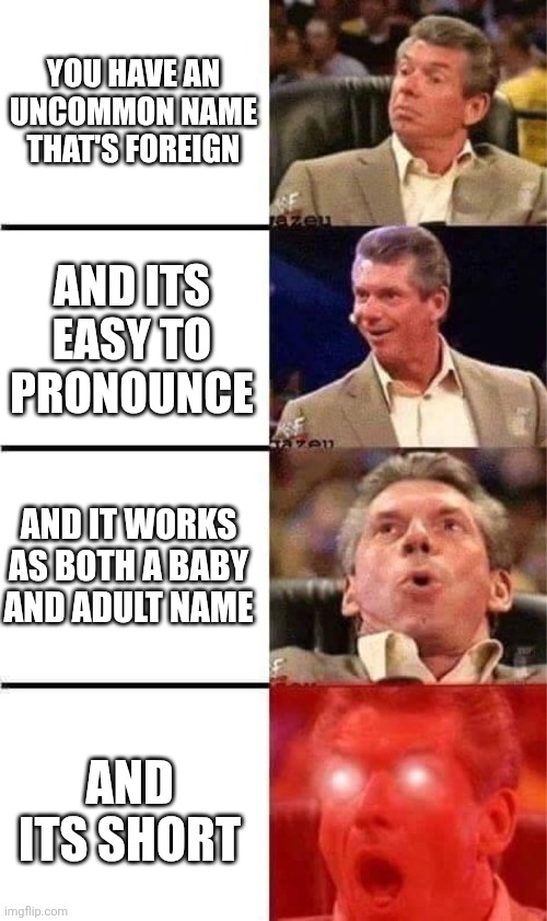 If one of you actually manages to guess my name, I'll give you a follow | You have an uncommon name that's foreign; And its easy to pronounce; And it works as both a baby and adult name; And its short | image tagged in vince mcmahon reaction w/glowing eyes,lol so funny,name,oh wow are you actually reading these tags,your name | made w/ Imgflip meme maker