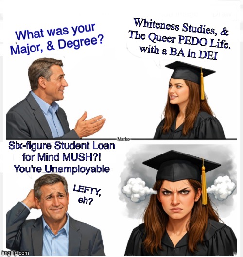 She won't pay for it.  Lefty always skate out on commitments & obligations.  Lefty Breaks Rules & Laws | Whiteness Studies, &

The Queer PEDO Life.
with a BA in DEI; What was your
Major, & Degree? Six-figure Student Loan
for Mind MUSH?!
You're Unemployable; LEFTY, eh? | image tagged in memes,free stuff is the only way dems get votes,every one of their policies sucks,evil lefty gotohell,fjb voters kissmyass | made w/ Imgflip meme maker
