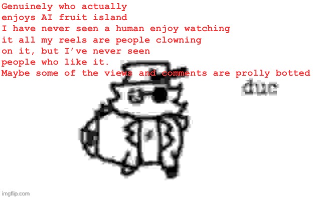 My take but what yall think? | Genuinely who actually enjoys AI fruit island
I have never seen a human enjoy watching it all my reels are people clowning on it, but I’ve never seen people who like it.
Maybe some of the views and comments are prolly botted | image tagged in ducc's loaf temp v3 | made w/ Imgflip meme maker