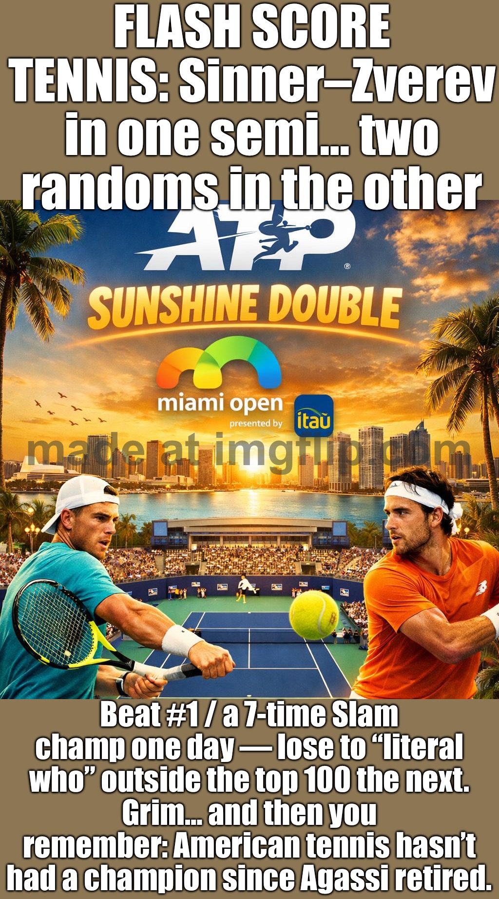Then you realize: American tennis hasn’t had a champion since Agassi retired. | FLASH SCORE TENNIS: Sinner–Zverev in one semi… two randoms in the other; Beat #1 / a 7-time Slam champ one day — lose to “literal who” outside the top 100 the next.
Grim… and then you remember: American tennis hasn’t had a champion since Agassi retired. | image tagged in association of tennis professionals,tennis,analysis,sports,sports fans,american | made w/ Imgflip meme maker