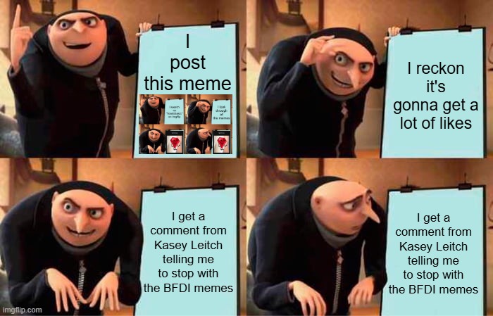 Memeception plus of course I'll stop. | I post this meme; I reckon it's gonna get a lot of likes; I get a comment from Kasey Leitch telling me to stop with the BFDI memes; I get a comment from Kasey Leitch telling me to stop with the BFDI memes | image tagged in memes,gru's plan,bfdi,alright gentlemen we need a new idea,if you read this tag you are cursed | made w/ Imgflip meme maker