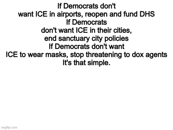 100% | If Democrats don't want ICE in airports, reopen and fund DHS
If Democrats don't want ICE in their cities, end sanctuary city policies
If Democrats don't want ICE to wear masks, stop threatening to dox agents
It's that simple. | image tagged in memes,funny,ice,politics,political meme,democrats | made w/ Imgflip meme maker