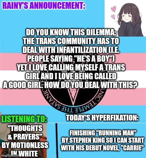 Dilemma: infantilization in the trans community | Do you know this dilemma:
The trans community has to deal with infantilization (i.e. People saying "he's a boy") yet I love calling myself a trans girl and I love being called a good girl. How do you deal with this? "Thoughts & Prayers" by Motionless in White; Finishing "Running man" by Stephen King so I can start with his debut novel, "Carrie" | image tagged in rainy's announcement temp 1 satanic temple edition | made w/ Imgflip meme maker