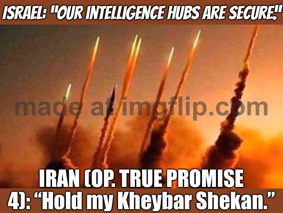 OP. TRUE PROMISE 4 — WAVE 79: “SECURE” INTEL HUBS IN TEL AVIV; MULTI-LAYER AIR DEFENSES: “BEST I CAN DO IS PANIC & SHELTERS” | ISRAEL: “Our intelligence hubs are secure.”; IRAN (OP. TRUE PROMISE 4): “Hold my Kheybar Shekan.” | image tagged in op true promise 4,iran,iranian,donald trump,middle east,world war 3 | made w/ Imgflip meme maker