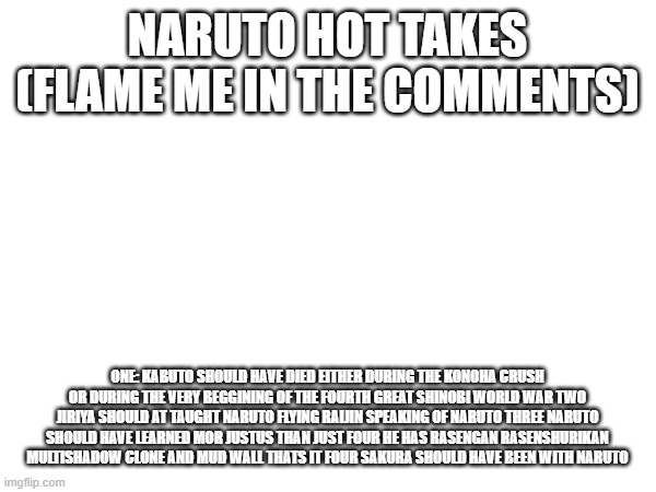 Naruto hot takes (flame me in the comments); one: kabuto should have died either during the konoha crush or during the very beggining of the fourth great shinobi world war two jiriya should at taught naruto flying raijin speaking of naruto three naruto should have learned mor justus than just four he has rasengan rasenshurikan multishadow clone and mud wall thats it four sakura should have been with naruto | image tagged in naruto | made w/ Imgflip meme maker