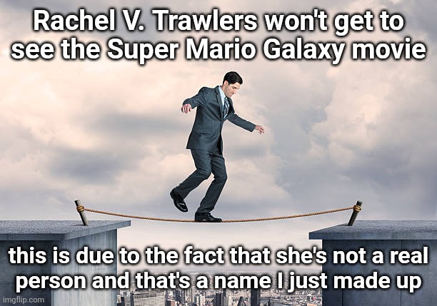 man walking on rope | Rachel V. Trawlers won't get to
see the Super Mario Galaxy movie; this is due to the fact that she's not a real
person and that's a name I just made up | image tagged in man walking on rope | made w/ Imgflip meme maker