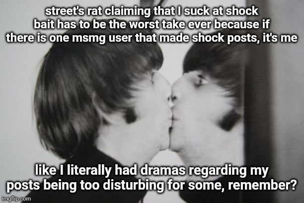 Ringo Starr kissing mirror | street's rat claiming that I suck at shock bait has to be the worst take ever because if there is one msmg user that made shock posts, it's me; like I literally had dramas regarding my posts being too disturbing for some, remember? | image tagged in ringo starr kissing mirror | made w/ Imgflip meme maker